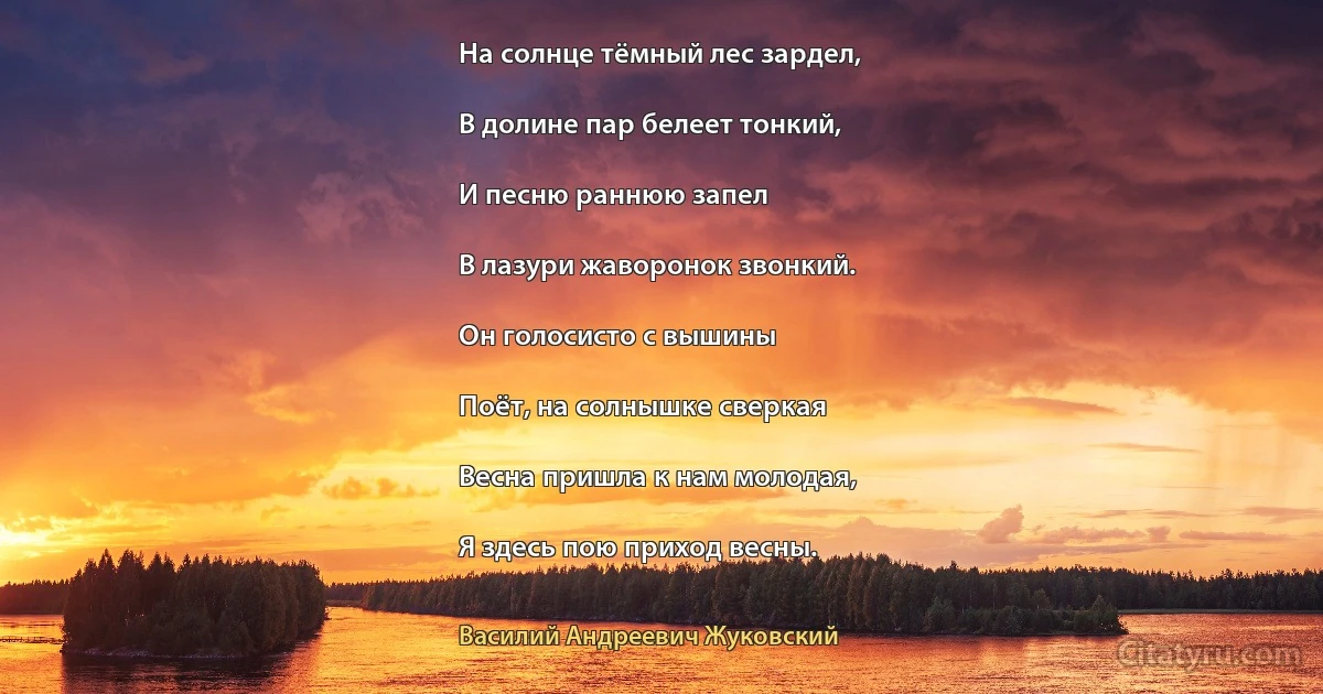 На солнце тёмный лес зардел,

В долине пар белеет тонкий,

И песню раннюю запел

В лазури жаворонок звонкий.

Он голосисто с вышины

Поёт, на солнышке сверкая

Весна пришла к нам молодая,

Я здесь пою приход весны. (Василий Андреевич Жуковский)