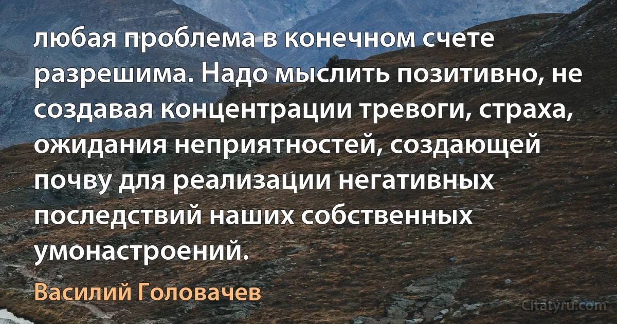 любая проблема в конечном счете разрешима. Надо мыслить позитивно, не создавая концентрации тревоги, страха, ожидания неприятностей, создающей почву для реализации негативных последствий наших собственных умонастроений. (Василий Головачев)