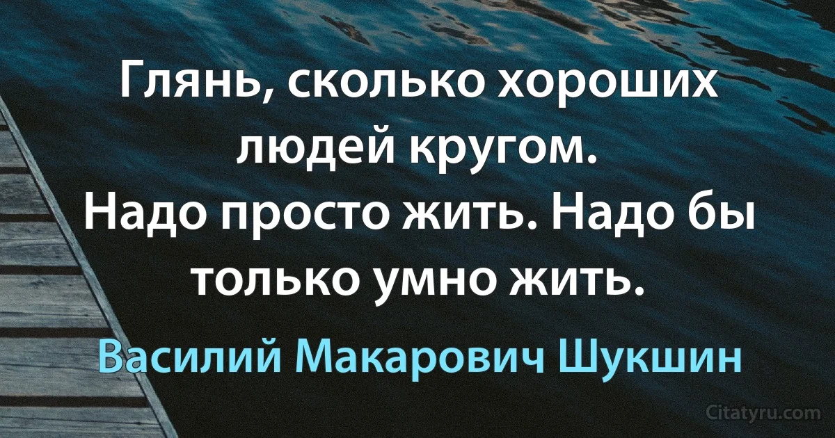 Глянь, сколько хороших людей кругом.
Надо просто жить. Надо бы только умно жить. (Василий Макарович Шукшин)