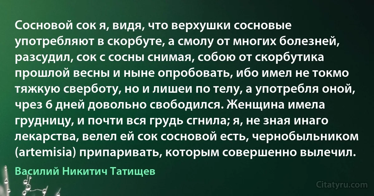 Сосновой сок я, видя, что верхушки сосновые употребляют в скорбуте, а смолу от многих болезней, разсудил, сок с сосны снимая, собою от скорбутика прошлой весны и ныне опробовать, ибо имел не токмо тяжкую сверботу, но и лишеи по телу, а употребля оной, чрез 6 дней довольно свободился. Женщина имела грудницу, и почти вся грудь сгнила; я, не зная инаго лекарства, велел ей сок сосновой есть, чернобыльником (artemisia) припаривать, которым совершенно вылечил. (Василий Никитич Татищев)