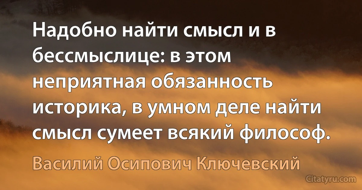 Надобно найти смысл и в бессмыслице: в этом неприятная обязанность историка, в умном деле найти смысл сумеет всякий философ. (Василий Осипович Ключевский)