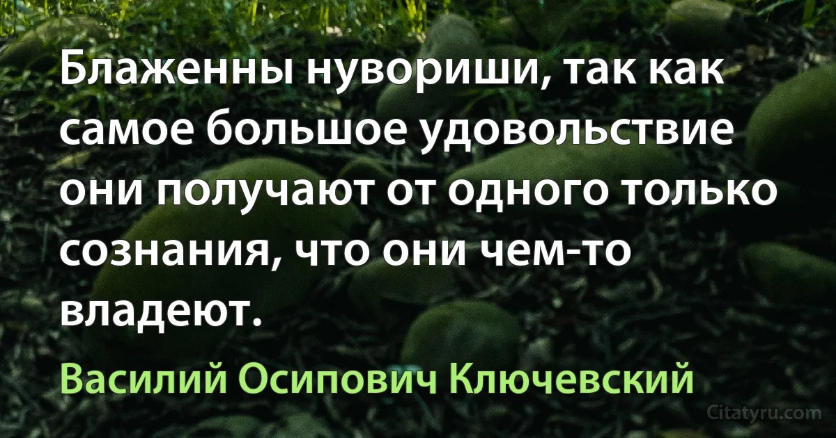 Блаженны нувориши, так как самое большое удовольствие они получают от одного только сознания, что они чем-то владеют. (Василий Осипович Ключевский)