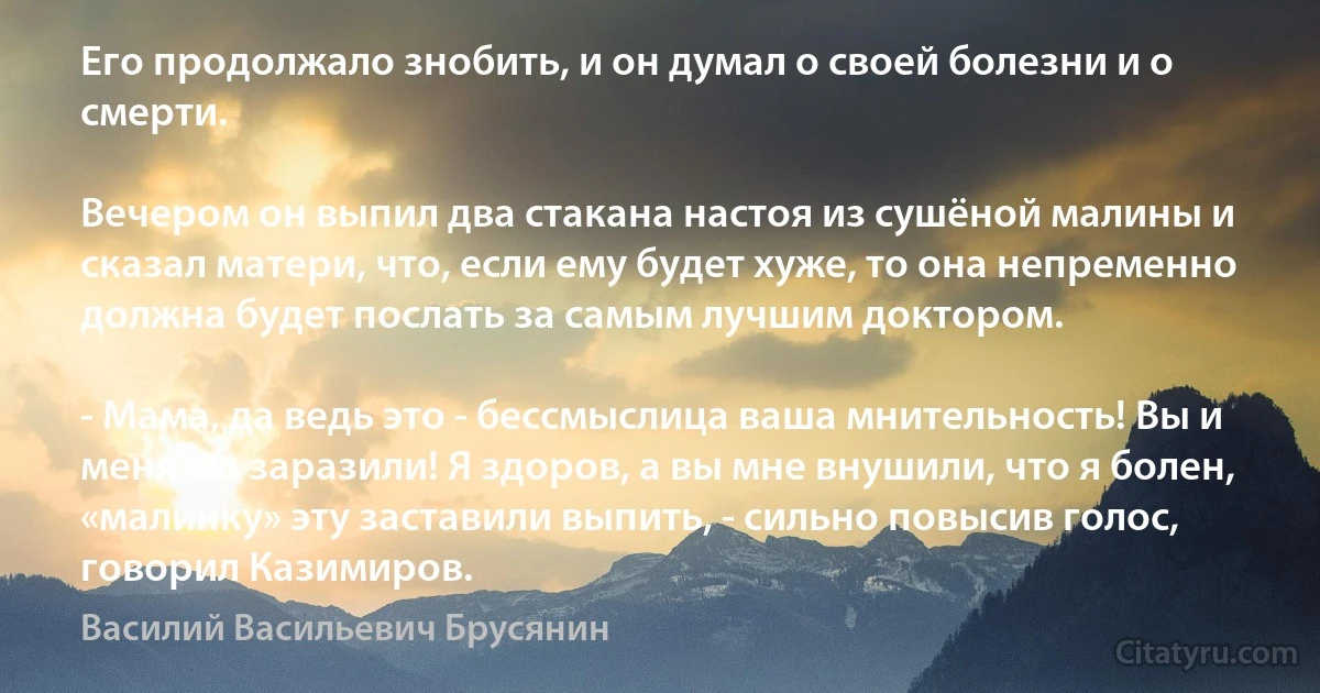 Его продолжало знобить, и он думал о своей болезни и о смерти.

Вечером он выпил два стакана настоя из сушёной малины и сказал матери, что, если ему будет хуже, то она непременно должна будет послать за самым лучшим доктором.

- Мама, да ведь это - бессмыслица ваша мнительность! Вы и меня ею заразили! Я здоров, а вы мне внушили, что я болен, «малинку» эту заставили выпить, - сильно повысив голос, говорил Казимиров. (Василий Васильевич Брусянин)