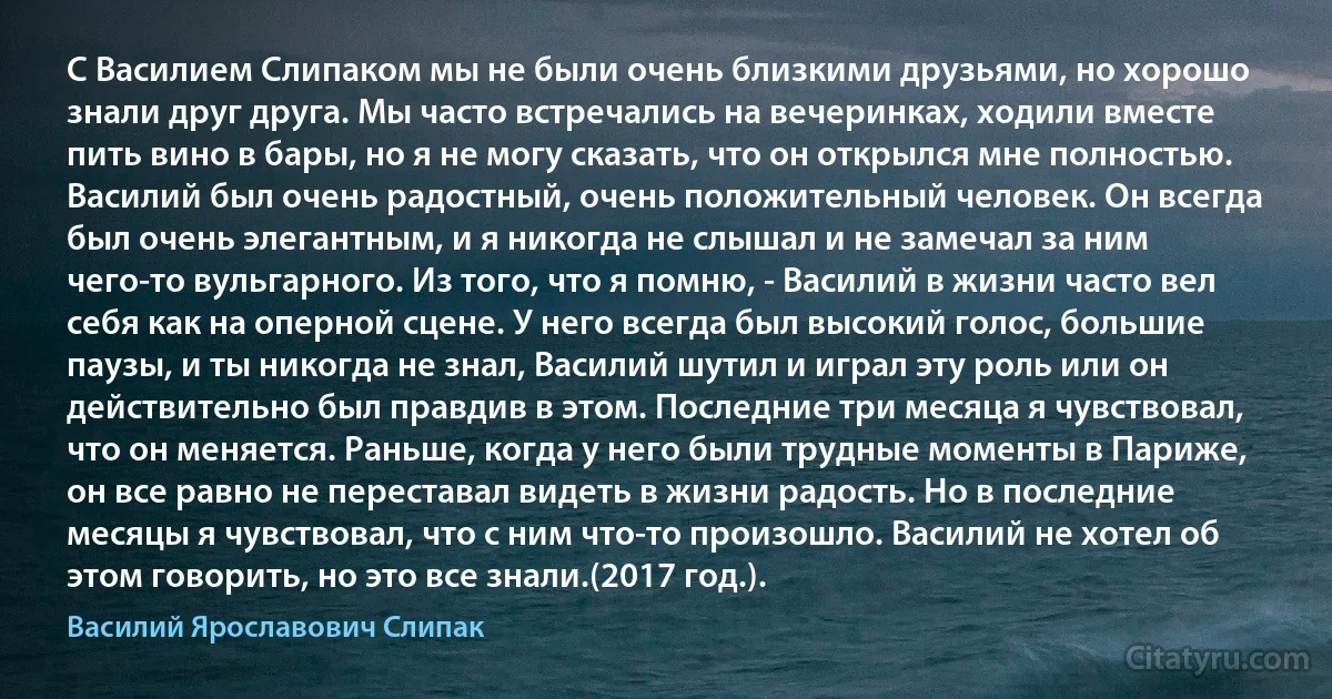 С Василием Слипаком мы не были очень близкими друзьями, но хорошо знали друг друга. Мы часто встречались на вечеринках, ходили вместе пить вино в бары, но я не могу сказать, что он открылся мне полностью. Василий был очень радостный, очень положительный человек. Он всегда был очень элегантным, и я никогда не слышал и не замечал за ним чего-то вульгарного. Из того, что я помню, - Василий в жизни часто вел себя как на оперной сцене. У него всегда был высокий голос, большие паузы, и ты никогда не знал, Василий шутил и играл эту роль или он действительно был правдив в этом. Последние три месяца я чувствовал, что он меняется. Раньше, когда у него были трудные моменты в Париже, он все равно не переставал видеть в жизни радость. Но в последние месяцы я чувствовал, что с ним что-то произошло. Василий не хотел об этом говорить, но это все знали.(2017 год.). (Василий Ярославович Слипак)