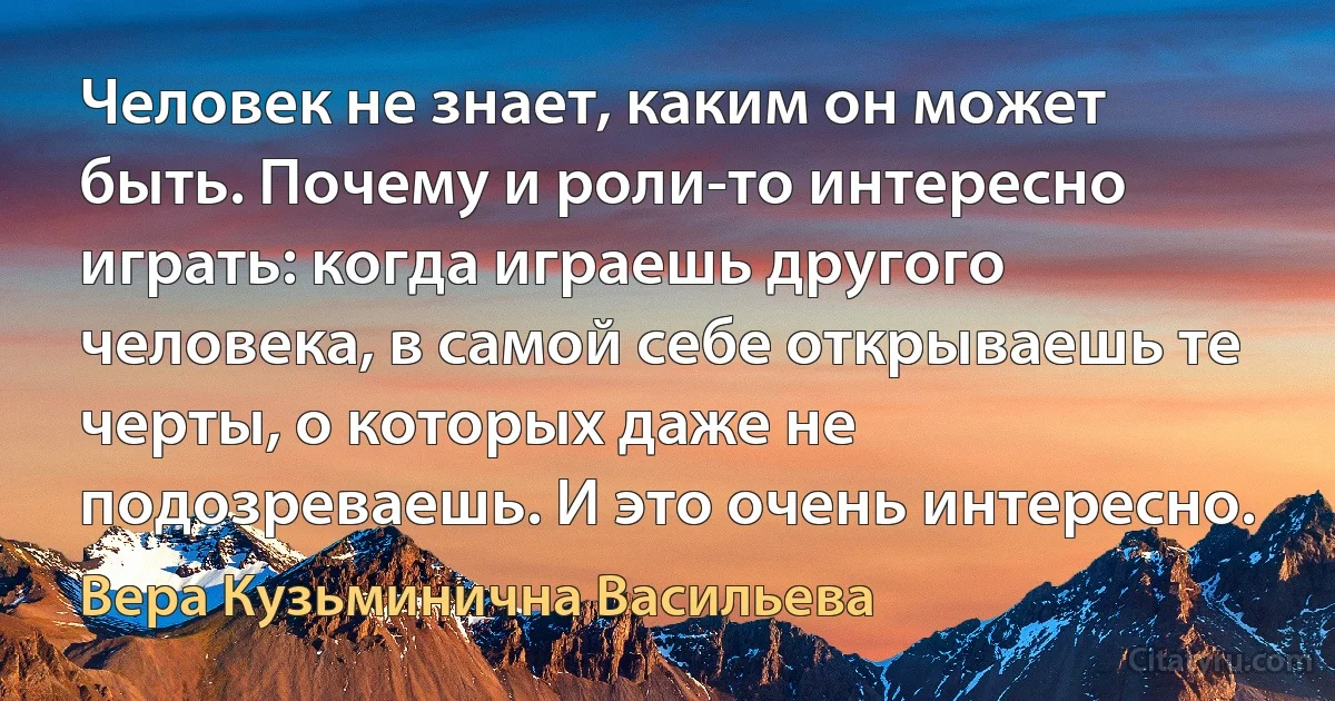 Человек не знает, каким он может быть. Почему и роли-то интересно играть: когда играешь другого человека, в самой себе открываешь те черты, о которых даже не подозреваешь. И это очень интересно. (Вера Кузьминична Васильева)