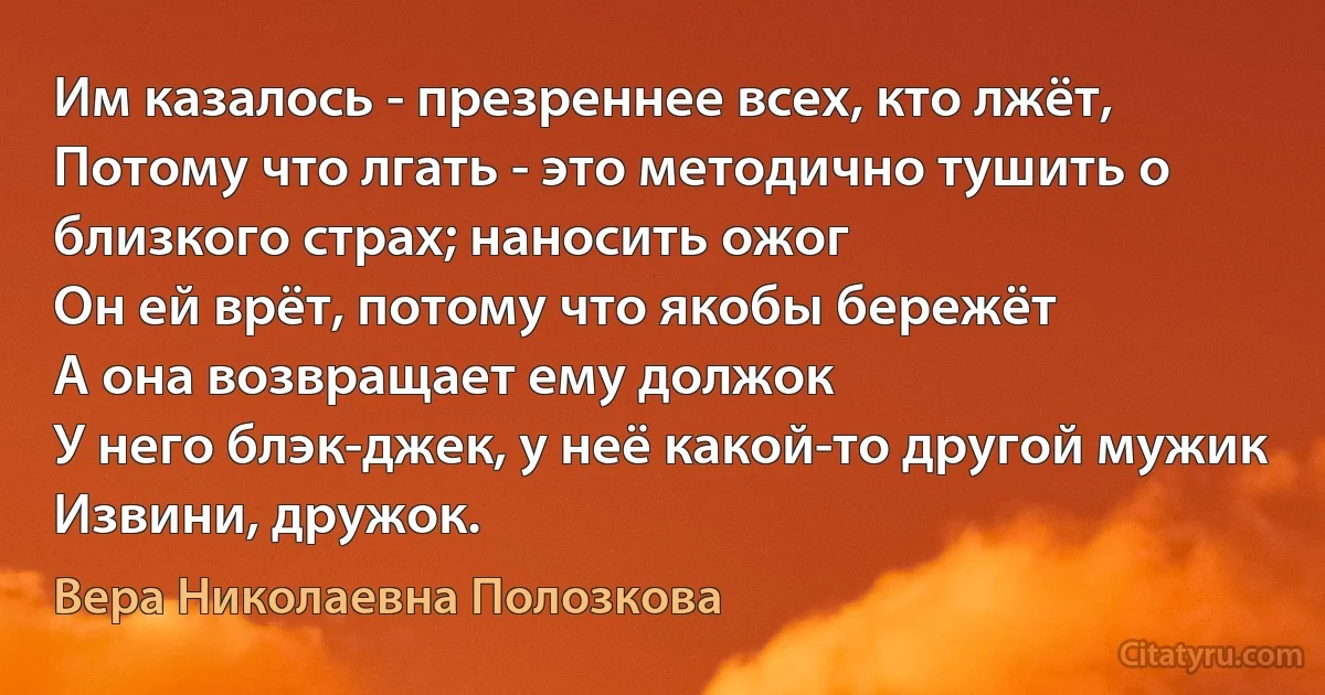 Им казалось - презреннее всех, кто лжёт,
Потому что лгать - это методично тушить о близкого страх; наносить ожог
Он ей врёт, потому что якобы бережёт
А она возвращает ему должок
У него блэк-джек, у неё какой-то другой мужик
Извини, дружок. (Вера Николаевна Полозкова)