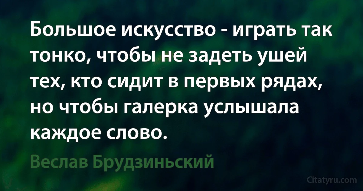 Большое искусство - играть так тонко, чтобы не задеть ушей тех, кто сидит в первых рядах, но чтобы галерка услышала каждое слово. (Веслав Брудзиньский)