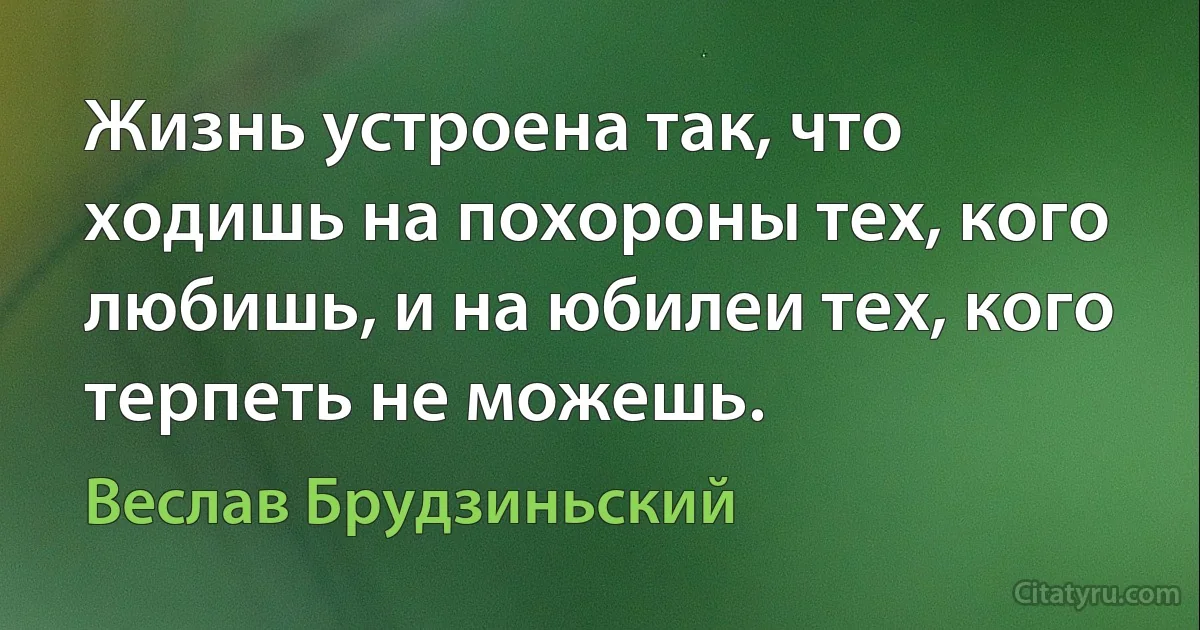 Жизнь устроена так, что ходишь на похороны тех, кого любишь, и на юбилеи тех, кого терпеть не можешь. (Веслав Брудзиньский)