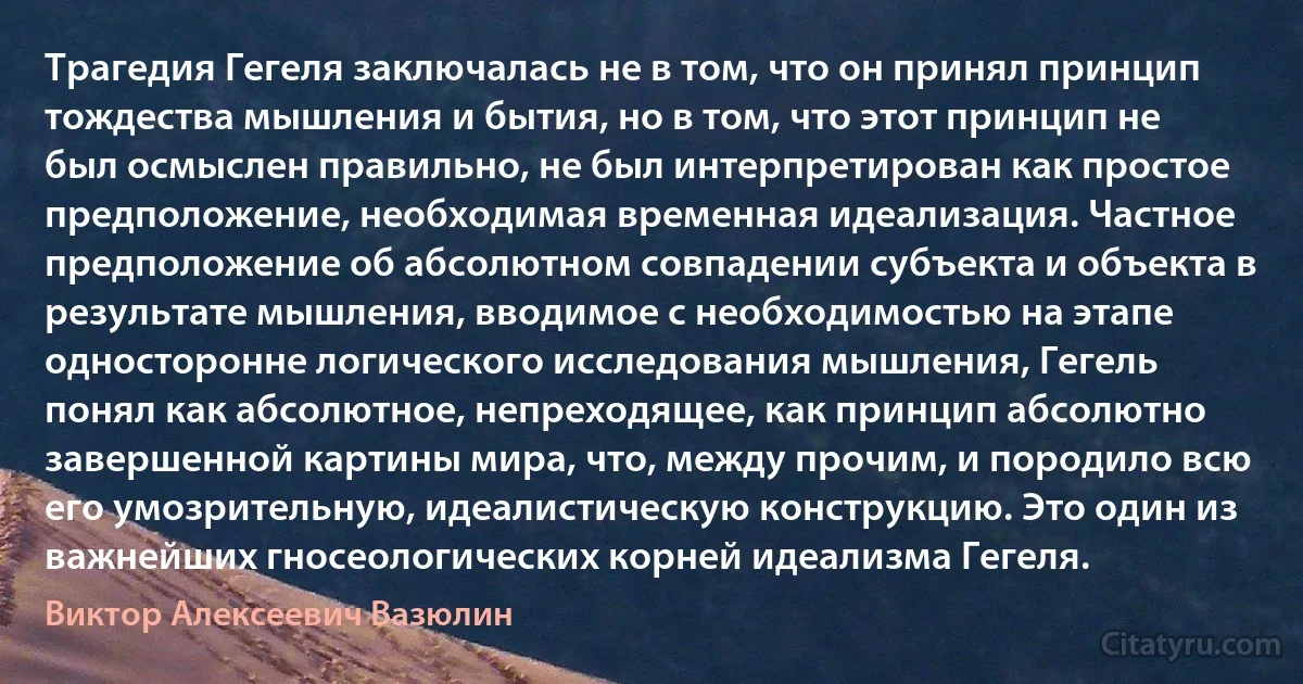 Трагедия Гегеля заключалась не в том, что он принял принцип тождества мышления и бытия, но в том, что этот принцип не был осмыслен правильно, не был интерпретирован как простое предположение, необходимая временная идеализация. Частное предположение об абсолютном совпадении субъекта и объекта в результате мышления, вводимое с необходимостью на этапе односторонне логического исследования мышления, Гегель понял как абсолютное, непреходящее, как принцип абсолютно завершенной картины мира, что, между прочим, и породило всю его умозрительную, идеалистическую конструкцию. Это один из важнейших гносеологических корней идеализма Гегеля. (Виктор Алексеевич Вазюлин)