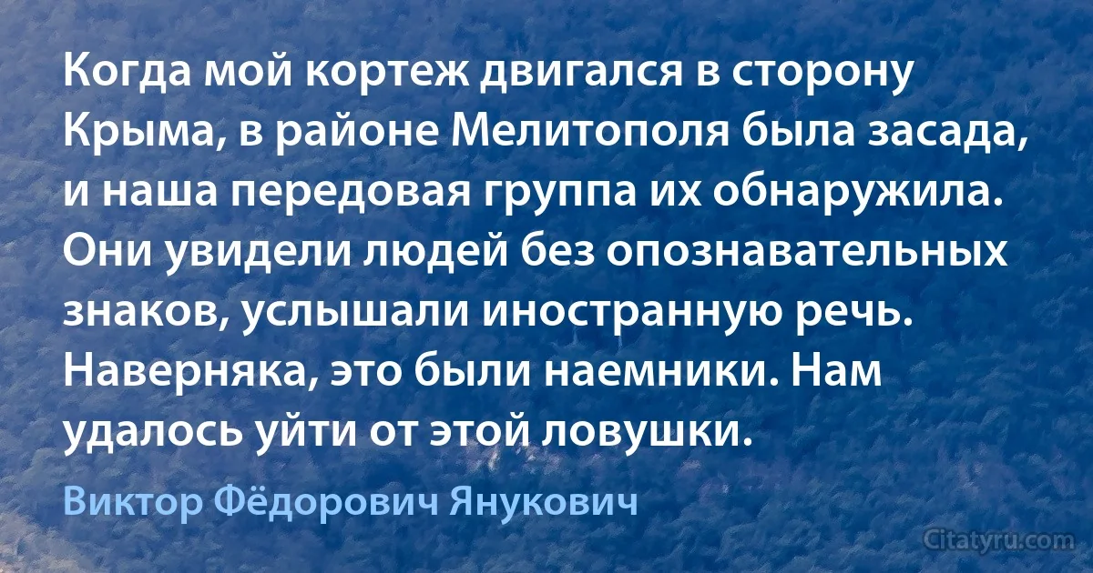 Когда мой кортеж двигался в сторону Крыма, в районе Мелитополя была засада, и наша передовая группа их обнаружила. Они увидели людей без опознавательных знаков, услышали иностранную речь. Наверняка, это были наемники. Нам удалось уйти от этой ловушки. (Виктор Фёдорович Янукович)