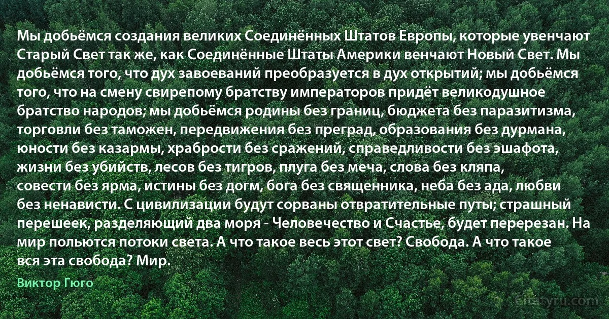 Мы добьёмся создания великих Соединённых Штатов Европы, которые увенчают Старый Свет так же, как Соединённые Штаты Америки венчают Новый Свет. Мы добьёмся того, что дух завоеваний преобразуется в дух открытий; мы добьёмся того, что на смену свирепому братству императоров придёт великодушное братство народов; мы добьёмся родины без границ, бюджета без паразитизма, торговли без таможен, передвижения без преград, образования без дурмана, юности без казармы, храбрости без сражений, справедливости без эшафота, жизни без убийств, лесов без тигров, плуга без меча, слова без кляпа, совести без ярма, истины без догм, бога без священника, неба без ада, любви без ненависти. С цивилизации будут сорваны отвратительные путы; страшный перешеек, разделяющий два моря - Человечество и Счастье, будет перерезан. На мир польются потоки света. А что такое весь этот свет? Свобода. А что такое вся эта свобода? Мир. (Виктор Гюго)