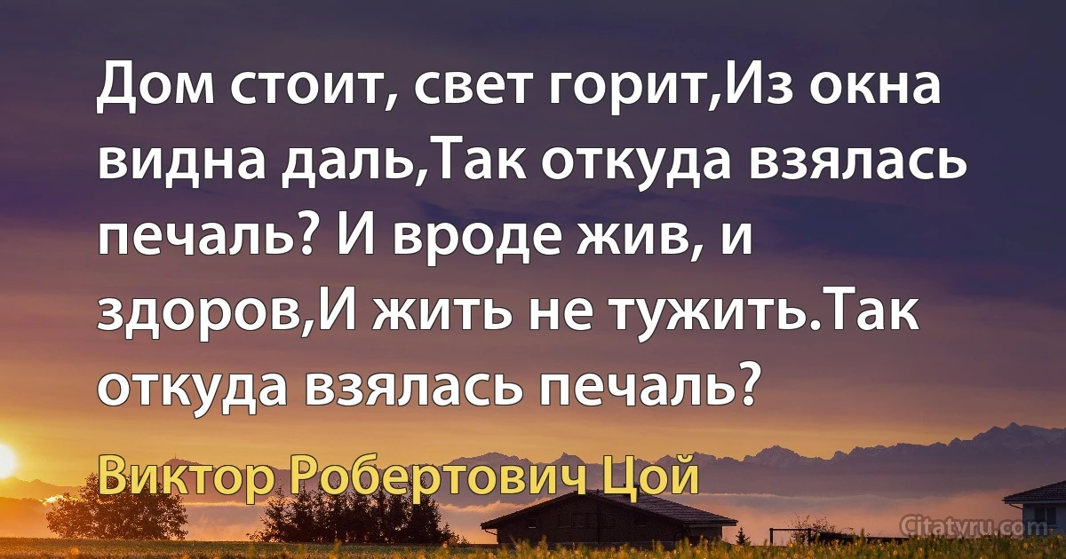 Дом стоит, свет горит,Из окна видна даль,Так откуда взялась печаль? И вроде жив, и здоров,И жить не тужить.Так откуда взялась печаль? (Виктор Робертович Цой)