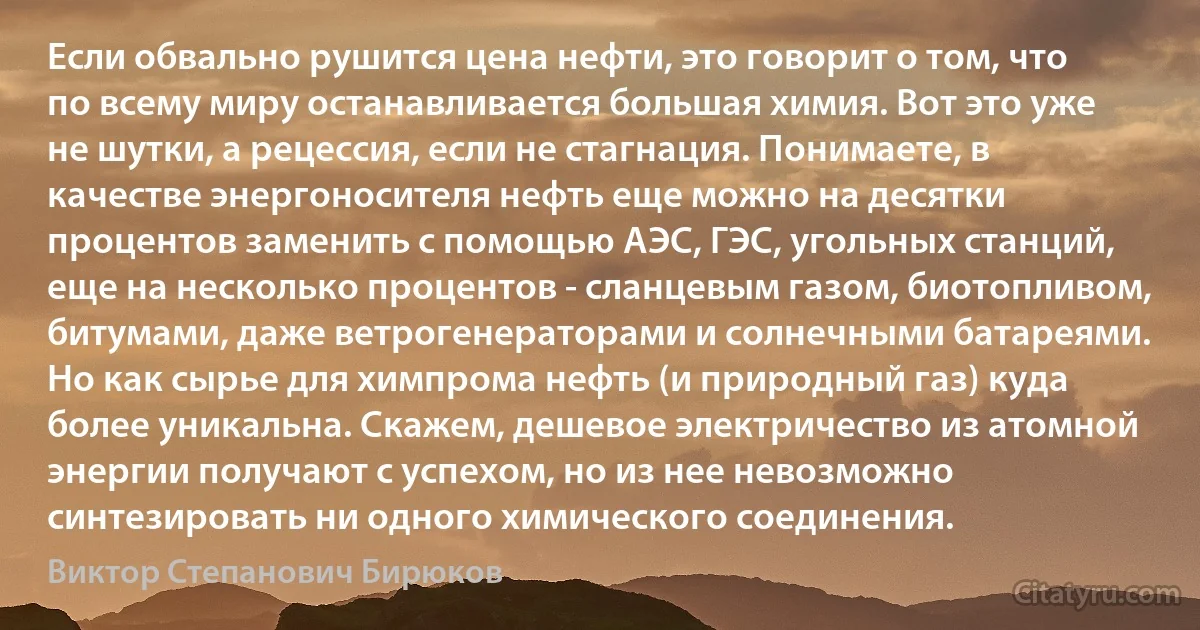 Если обвально рушится цена нефти, это говорит о том, что по всему миру останавливается большая химия. Вот это уже не шутки, а рецессия, если не стагнация. Понимаете, в качестве энергоносителя нефть еще можно на десятки процентов заменить с помощью АЭС, ГЭС, угольных станций, еще на несколько процентов - сланцевым газом, биотопливом, битумами, даже ветрогенераторами и солнечными батареями. Но как сырье для химпрома нефть (и природный газ) куда более уникальна. Скажем, дешевое электричество из атомной энергии получают с успехом, но из нее невозможно синтезировать ни одного химического соединения. (Виктор Степанович Бирюков)