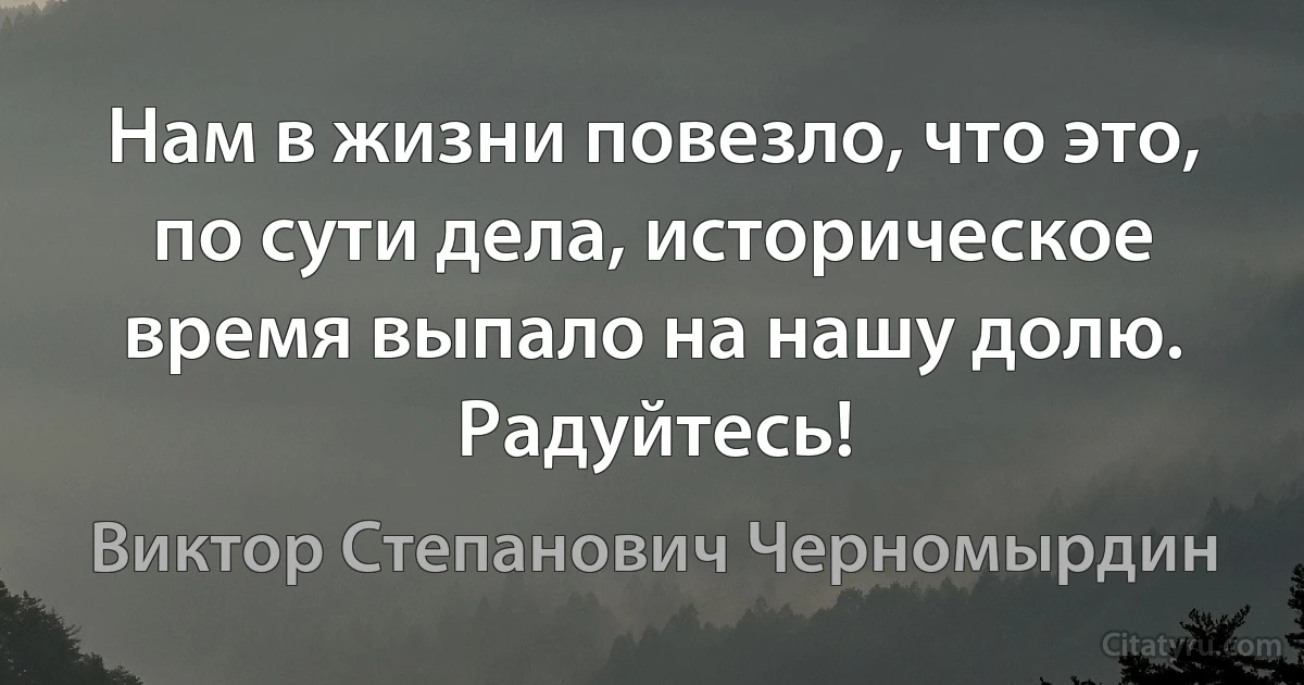 Нам в жизни повезло, что это, по сути дела, историческое время выпало на нашу долю. Радуйтесь! (Виктор Степанович Черномырдин)