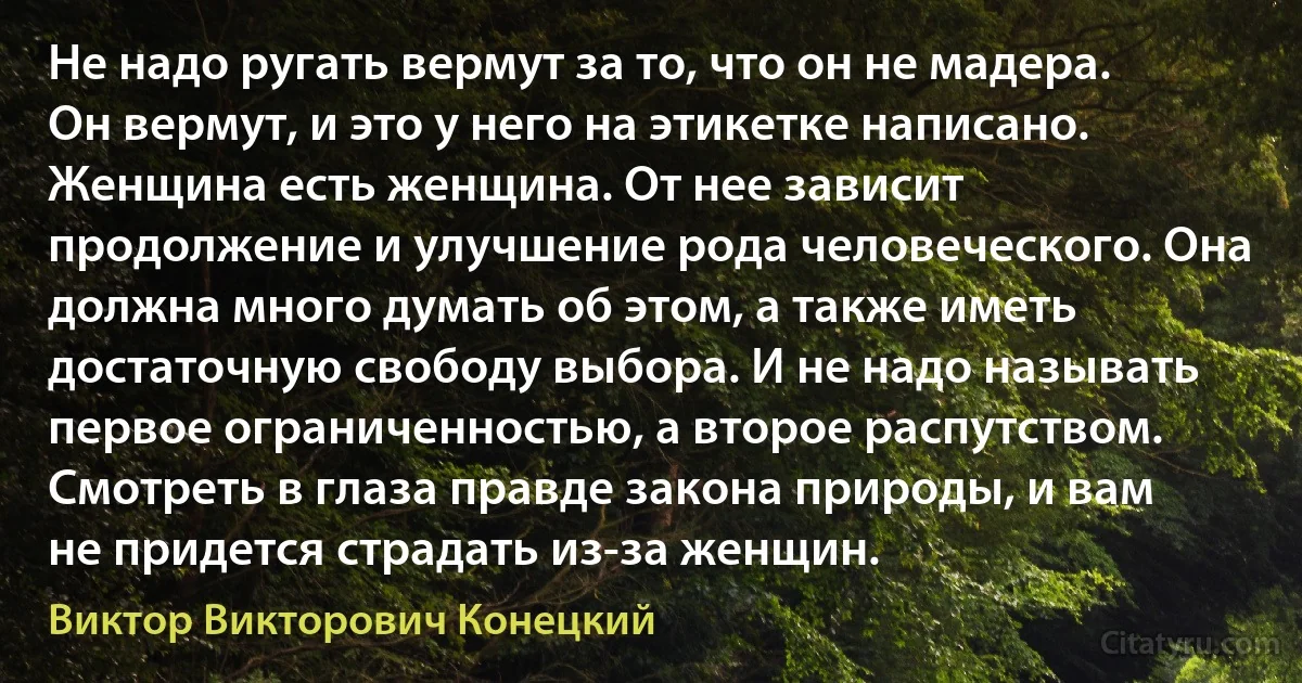 Не надо ругать вермут за то, что он не мадера. Он вермут, и это у него на этикетке написано. Женщина есть женщина. От нее зависит продолжение и улучшение рода человеческого. Она должна много думать об этом, а также иметь достаточную свободу выбора. И не надо называть первое ограниченностью, а второе распутством. Смотреть в глаза правде закона природы, и вам не придется страдать из-за женщин. (Виктор Викторович Конецкий)