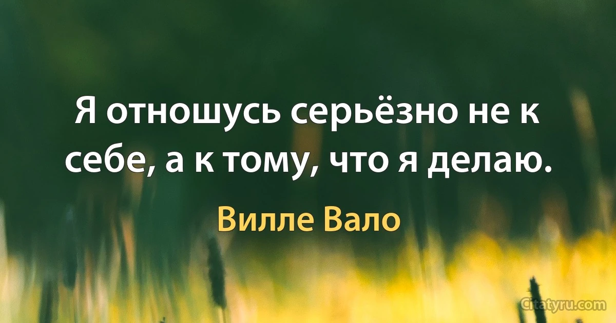 Я отношусь серьёзно не к себе, а к тому, что я делаю. (Вилле Вало)