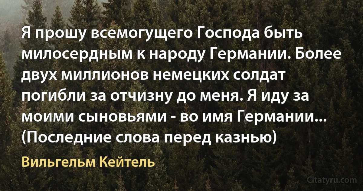 Я прошу всемогущего Господа быть милосердным к народу Германии. Более двух миллионов немецких солдат погибли за отчизну до меня. Я иду за моими сыновьями - во имя Германии... (Последние слова перед казнью) (Вильгельм Кейтель)