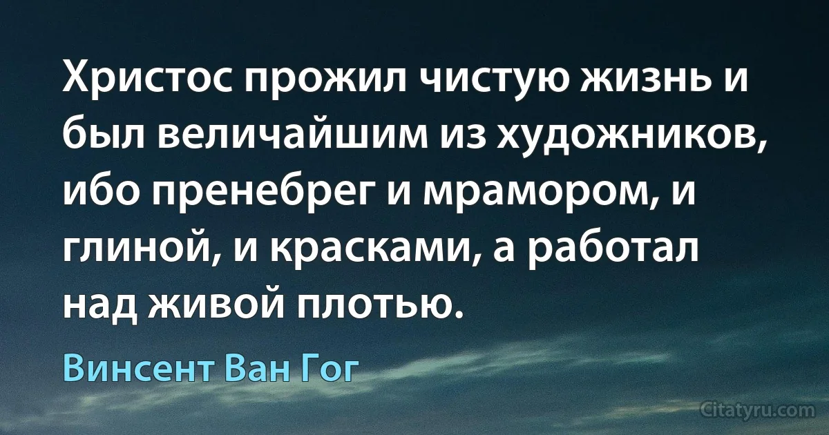 Христос прожил чистую жизнь и был величайшим из художников, ибо пренебрег и мрамором, и глиной, и красками, а работал над живой плотью. (Винсент Ван Гог)