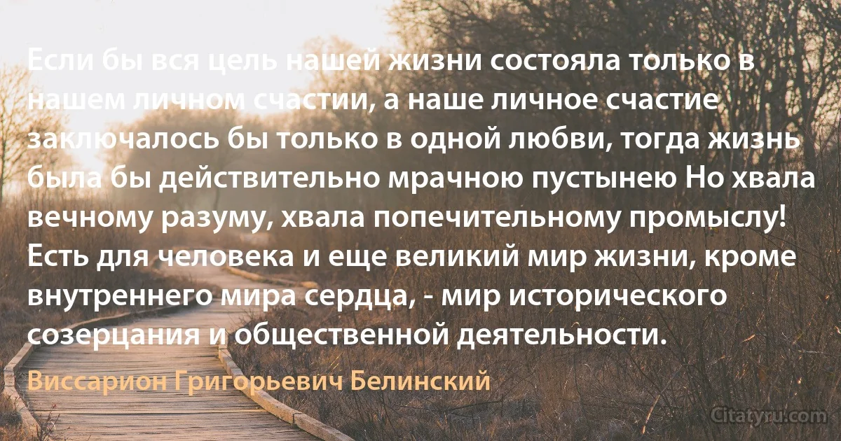 Если бы вся цель нашей жизни состояла только в нашем личном счастии, а наше личное счастие заключалось бы только в одной любви, тогда жизнь была бы действительно мрачною пустынею Но хвала вечному разуму, хвала попечительному промыслу! Есть для человека и еще великий мир жизни, кроме внутреннего мира сердца, - мир исторического созерцания и общественной деятельности. (Виссарион Григорьевич Белинский)