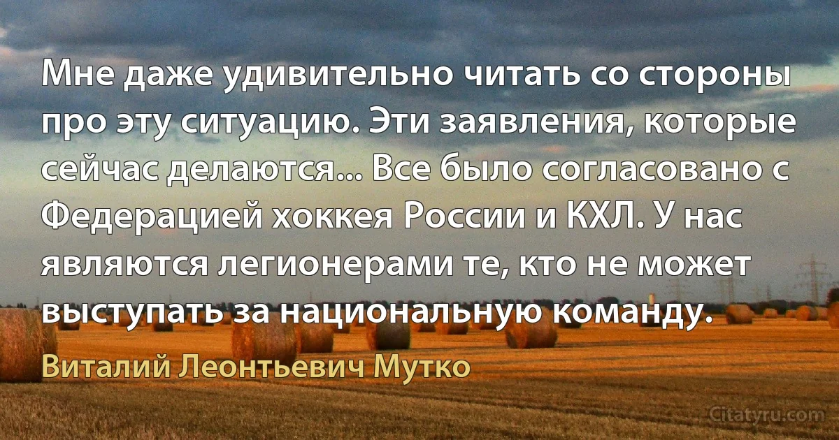 Мне даже удивительно читать со стороны про эту ситуацию. Эти заявления, которые сейчас делаются... Все было согласовано с Федерацией хоккея России и КХЛ. У нас являются легионерами те, кто не может выступать за национальную команду. (Виталий Леонтьевич Мутко)