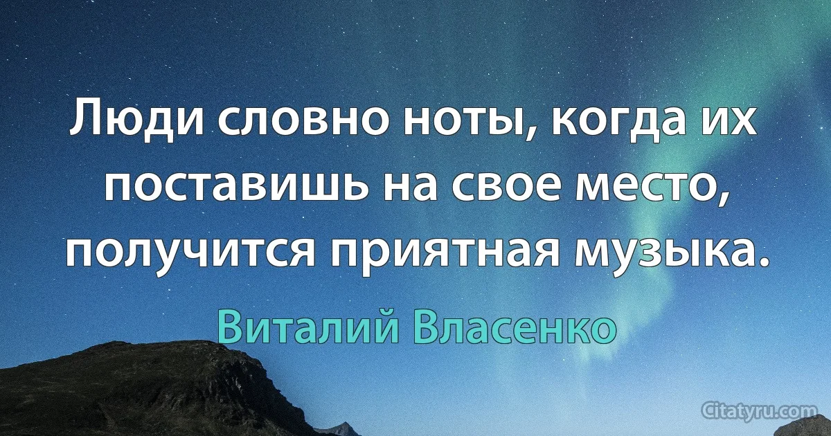 Люди словно ноты, когда их поставишь на свое место, получится приятная музыка. (Виталий Власенко)