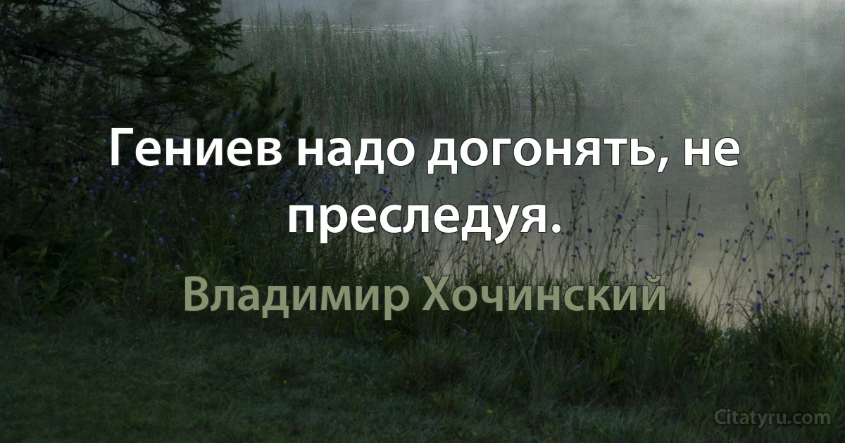 Гениев надо догонять, не преследуя. (Владимир Хочинский)