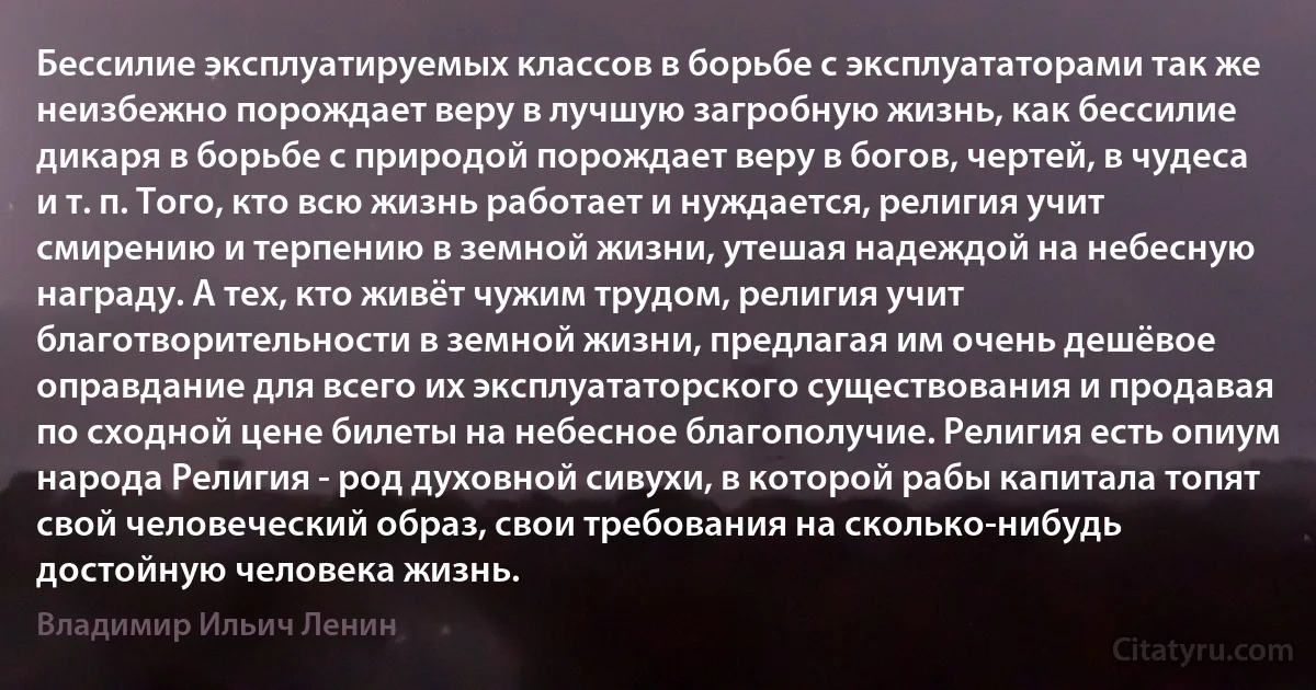 Бессилие эксплуатируемых классов в борьбе с эксплуататорами так же неизбежно порождает веру в лучшую загробную жизнь, как бессилие дикаря в борьбе с природой порождает веру в богов, чертей, в чудеса и т. п. Того, кто всю жизнь работает и нуждается, религия учит смирению и терпению в земной жизни, утешая надеждой на небесную награду. А тех, кто живёт чужим трудом, религия учит благотворительности в земной жизни, предлагая им очень дешёвое оправдание для всего их эксплуататорского существования и продавая по сходной цене билеты на небесное благополучие. Религия есть опиум народа Религия - род духовной сивухи, в которой рабы капитала топят свой человеческий образ, свои требования на сколько-нибудь достойную человека жизнь. (Владимир Ильич Ленин)