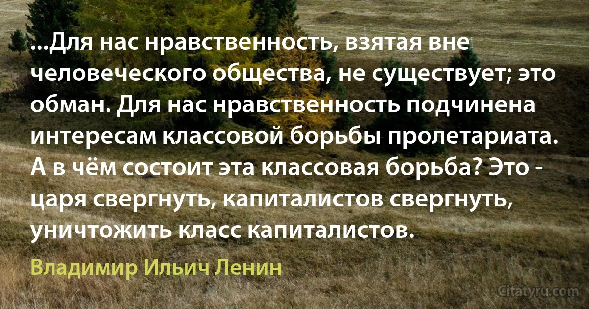 ...Для нас нравственность, взятая вне человеческого общества, не существует; это обман. Для нас нравственность подчинена интересам классовой борьбы пролетариата.
А в чём состоит эта классовая борьба? Это - царя свергнуть, капиталистов свергнуть, уничтожить класс капиталистов. (Владимир Ильич Ленин)