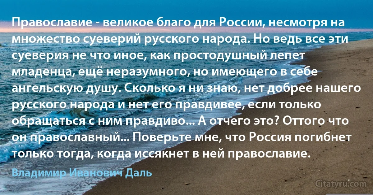 Православие - великое благо для России, несмотря на множество суеверий русского народа. Но ведь все эти суеверия не что иное, как простодушный лепет младенца, ещё неразумного, но имеющего в себе ангельскую душу. Сколько я ни знаю, нет добрее нашего русского народа и нет его правдивее, если только обращаться с ним правдиво... А отчего это? Оттого что он православный... Поверьте мне, что Россия погибнет только тогда, когда иссякнет в ней православие. (Владимир Иванович Даль)