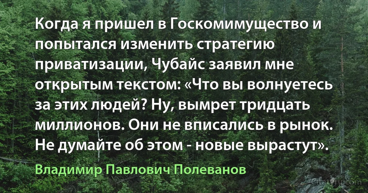 Когда я пришел в Госкомимущество и попытался изменить стратегию приватизации, Чубайс заявил мне открытым текстом: «Что вы волнуетесь за этих людей? Ну, вымрет тридцать миллионов. Они не вписались в рынок. Не думайте об этом - новые вырастут». (Владимир Павлович Полеванов)