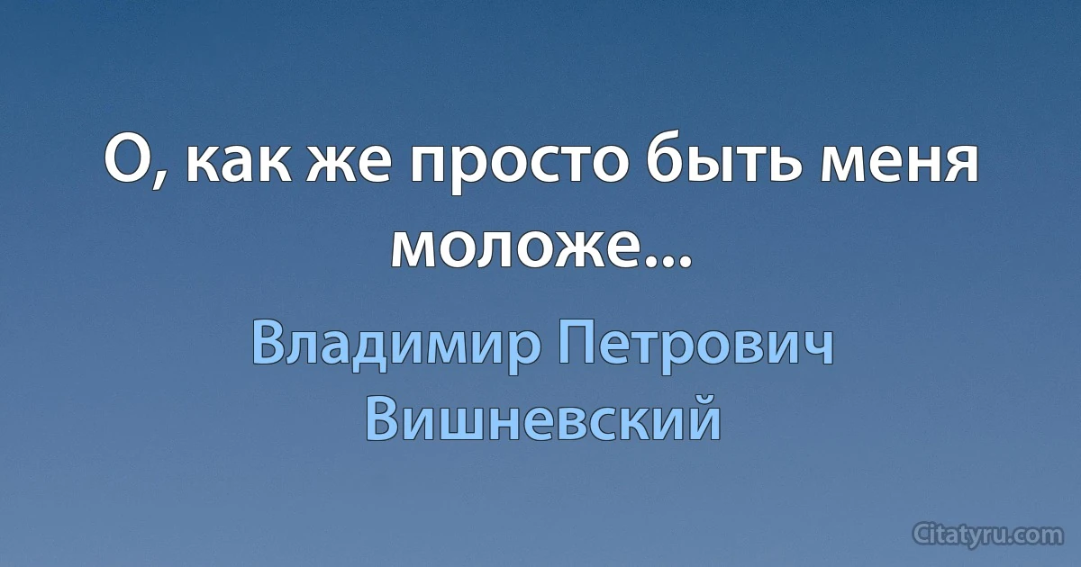 О, как же просто быть меня моложе... (Владимир Петрович Вишневский)