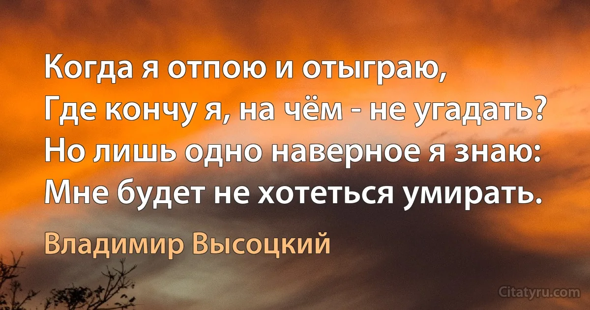 Когда я отпою и отыграю,
Где кончу я, на чём - не угадать?
Но лишь одно наверное я знаю:
Мне будет не хотеться умирать. (Владимир Высоцкий)