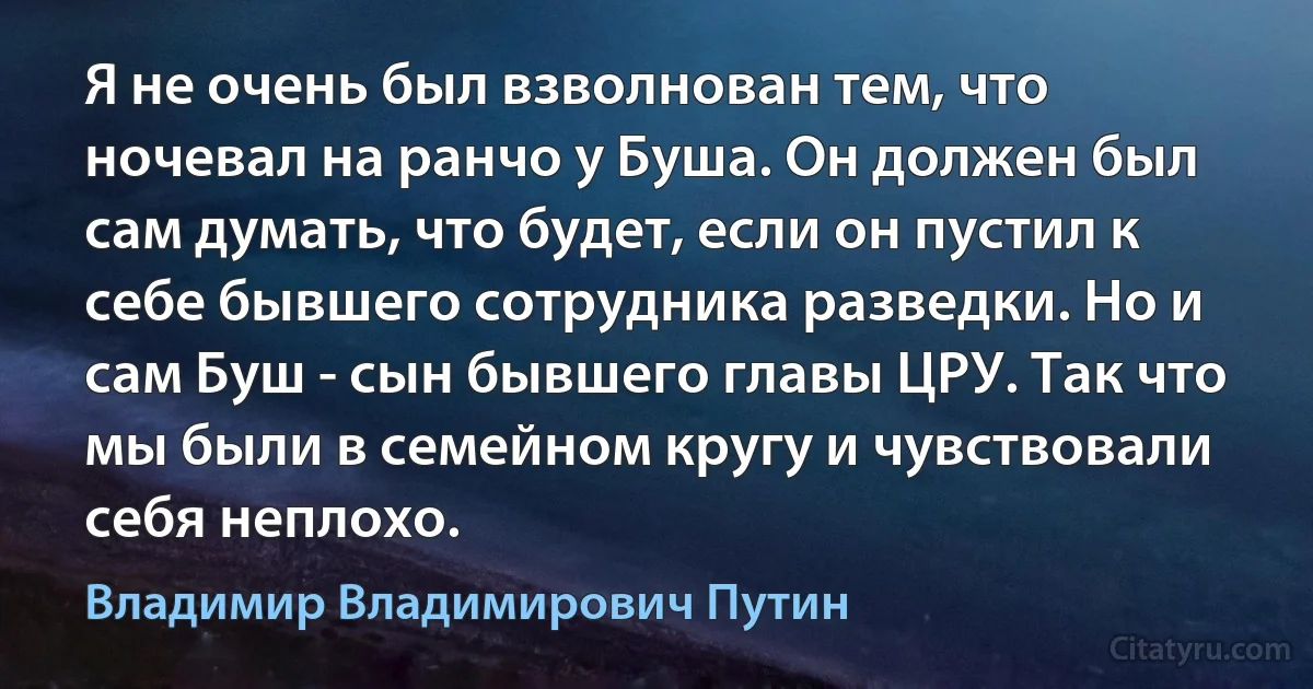 Я не очень был взволнован тем, что ночевал на ранчо у Буша. Он должен был сам думать, что будет, если он пустил к себе бывшего сотрудника разведки. Но и сам Буш - сын бывшего главы ЦРУ. Так что мы были в семейном кругу и чувствовали себя неплохо. (Владимир Владимирович Путин)