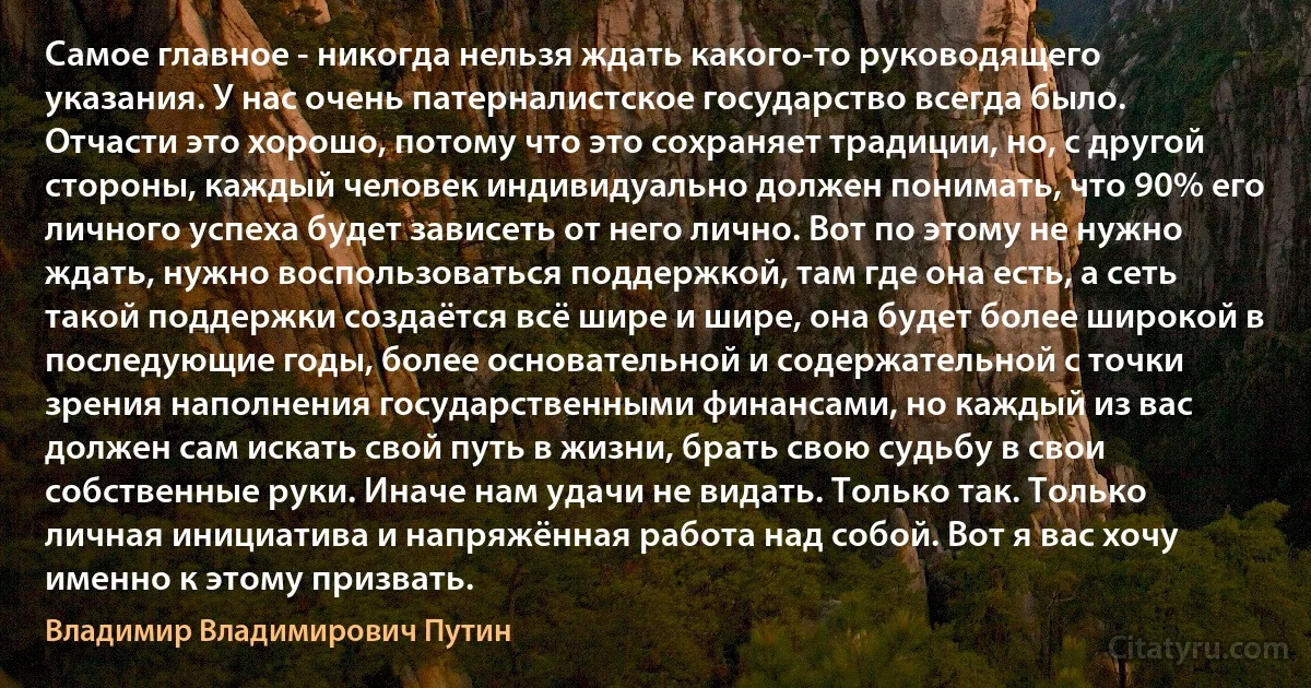 Самое главное - никогда нельзя ждать какого-то руководящего указания. У нас очень патерналистское государство всегда было. Отчасти это хорошо, потому что это сохраняет традиции, но, с другой стороны, каждый человек индивидуально должен понимать, что 90% его личного успеха будет зависеть от него лично. Вот по этому не нужно ждать, нужно воспользоваться поддержкой, там где она есть, а сеть такой поддержки создаётся всё шире и шире, она будет более широкой в последующие годы, более основательной и содержательной с точки зрения наполнения государственными финансами, но каждый из вас должен сам искать свой путь в жизни, брать свою судьбу в свои собственные руки. Иначе нам удачи не видать. Только так. Только личная инициатива и напряжённая работа над собой. Вот я вас хочу именно к этому призвать. (Владимир Владимирович Путин)