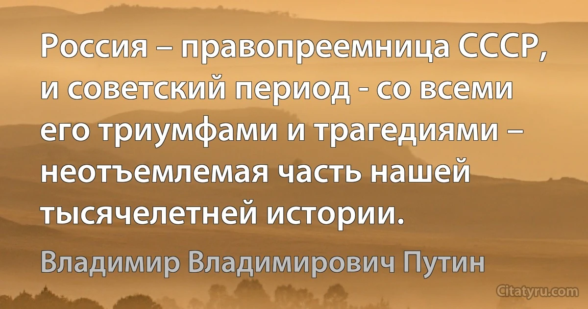 Россия – правопреемница СССР, и советский период - со всеми его триумфами и трагедиями – неотъемлемая часть нашей тысячелетней истории. (Владимир Владимирович Путин)