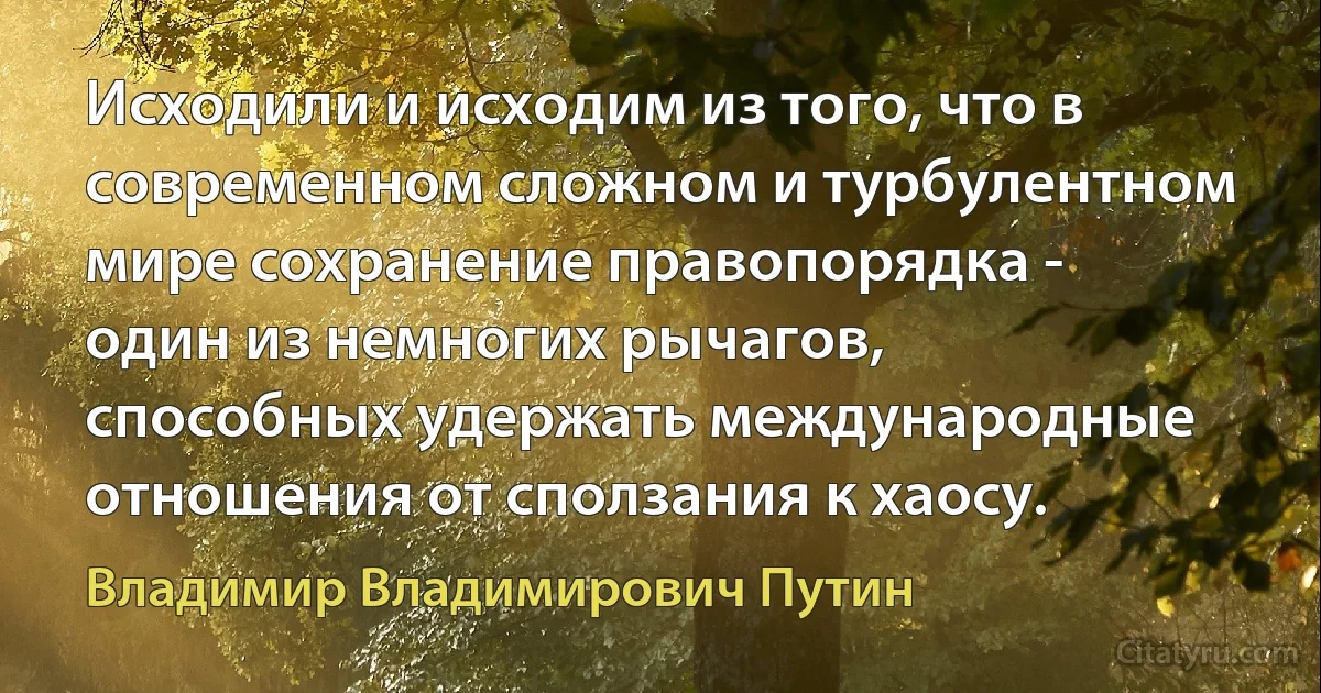 Исходили и исходим из того, что в современном сложном и турбулентном мире сохранение правопорядка - один из немногих рычагов, способных удержать международные отношения от сползания к хаосу. (Владимир Владимирович Путин)