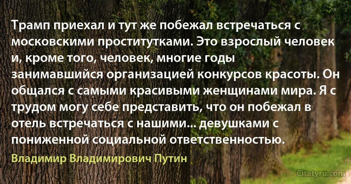 Трамп приехал и тут же побежал встречаться с московскими проститутками. Это взрослый человек и, кроме того, человек, многие годы занимавшийся организацией конкурсов красоты. Он общался с самыми красивыми женщинами мира. Я с трудом могу себе представить, что он побежал в отель встречаться с нашими... девушками с пониженной социальной ответственностью. (Владимир Владимирович Путин)