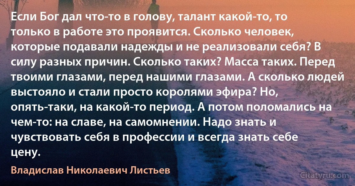 Если Бог дал что-то в голову, талант какой-то, то только в работе это проявится. Сколько человек, которые подавали надежды и не реализовали себя? В силу разных причин. Сколько таких? Масса таких. Перед твоими глазами, перед нашими глазами. А сколько людей выстояло и стали просто королями эфира? Но, опять-таки, на какой-то период. А потом поломались на чем-то: на славе, на самомнении. Надо знать и чувствовать себя в профессии и всегда знать себе цену. (Владислав Николаевич Листьев)