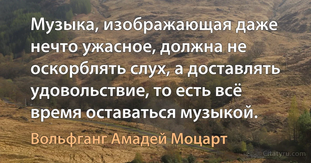 Музыка, изображающая даже нечто ужасное, должна не оскорблять слух, а доставлять удовольствие, то есть всё время оставаться музыкой. (Вольфганг Амадей Моцарт)