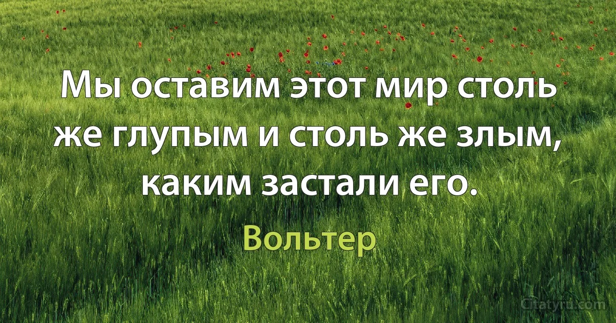 Мы оставим этот мир столь же глупым и столь же злым, каким застали его. (Вольтер)