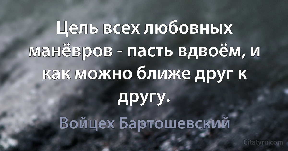 Цель всех любовных манёвров - пасть вдвоём, и
как можно ближе друг к другу. (Войцех Бартошевский)