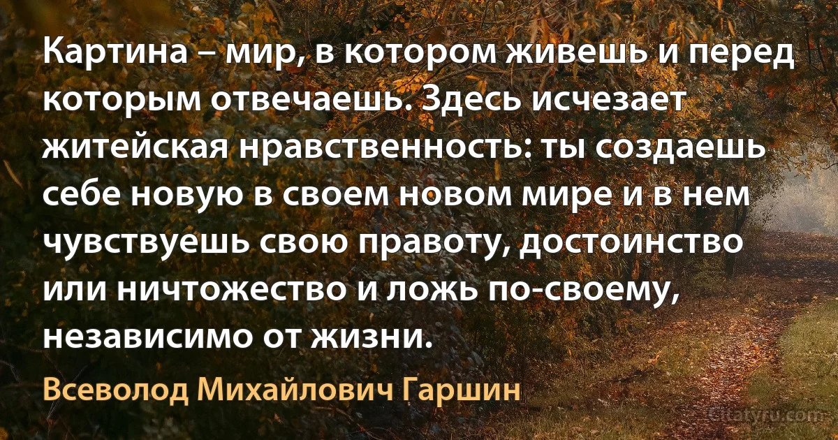 Картина – мир, в котором живешь и перед которым отвечаешь. Здесь исчезает житейская нравственность: ты создаешь себе новую в своем новом мире и в нем чувствуешь свою правоту, достоинство или ничтожество и ложь по-своему, независимо от жизни. (Всеволод Михайлович Гаршин)