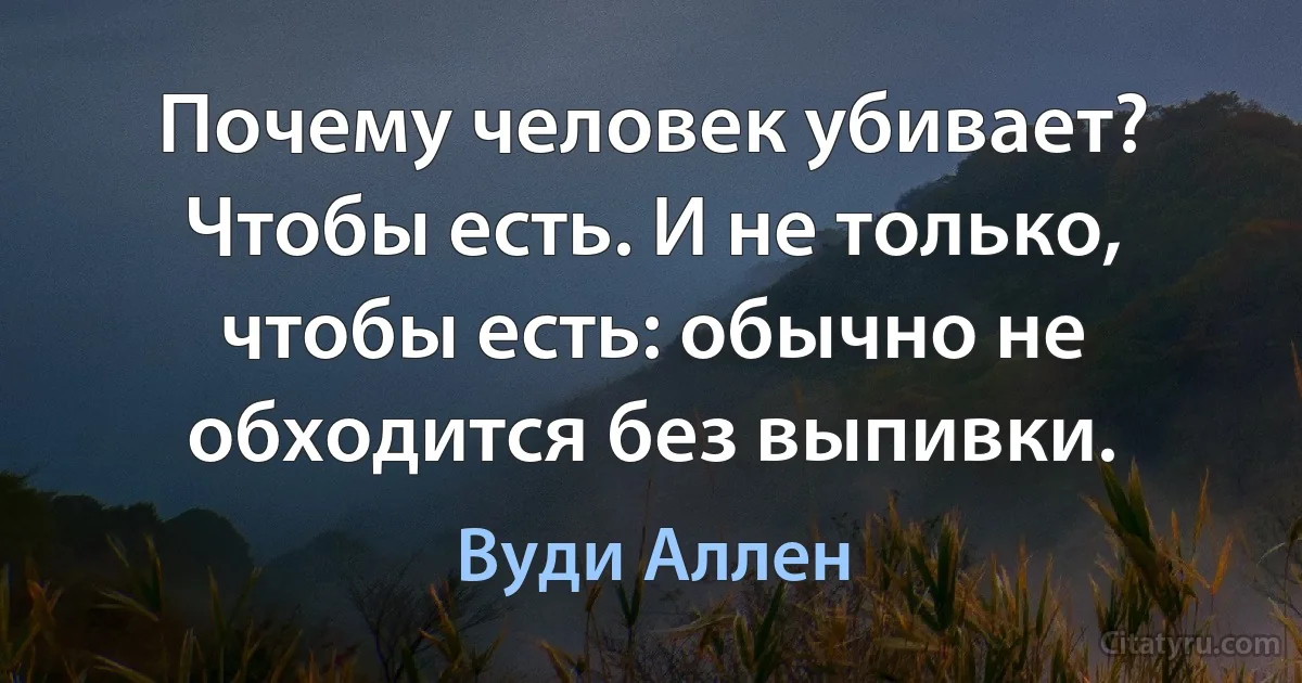 Почему человек убивает? Чтобы есть. И не только, чтобы есть: обычно не обходится без выпивки. (Вуди Аллен)