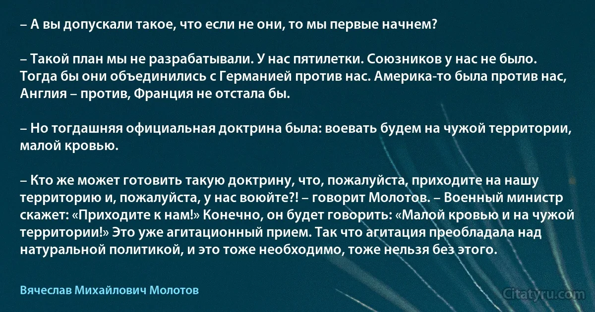 – А вы допускали такое, что если не они, то мы первые начнем?

– Такой план мы не разрабатывали. У нас пятилетки. Союзников у нас не было. Тогда бы они объединились с Германией против нас. Америка-то была против нас, Англия – против, Франция не отстала бы.

– Но тогдашняя официальная доктрина была: воевать будем на чужой территории, малой кровью.

– Кто же может готовить такую доктрину, что, пожалуйста, приходите на нашу территорию и, пожалуйста, у нас воюйте?! – говорит Молотов. – Военный министр скажет: «Приходите к нам!» Конечно, он будет говорить: «Малой кровью и на чужой территории!» Это уже агитационный прием. Так что агитация преобладала над натуральной политикой, и это тоже необходимо, тоже нельзя без этого. (Вячеслав Михайлович Молотов)