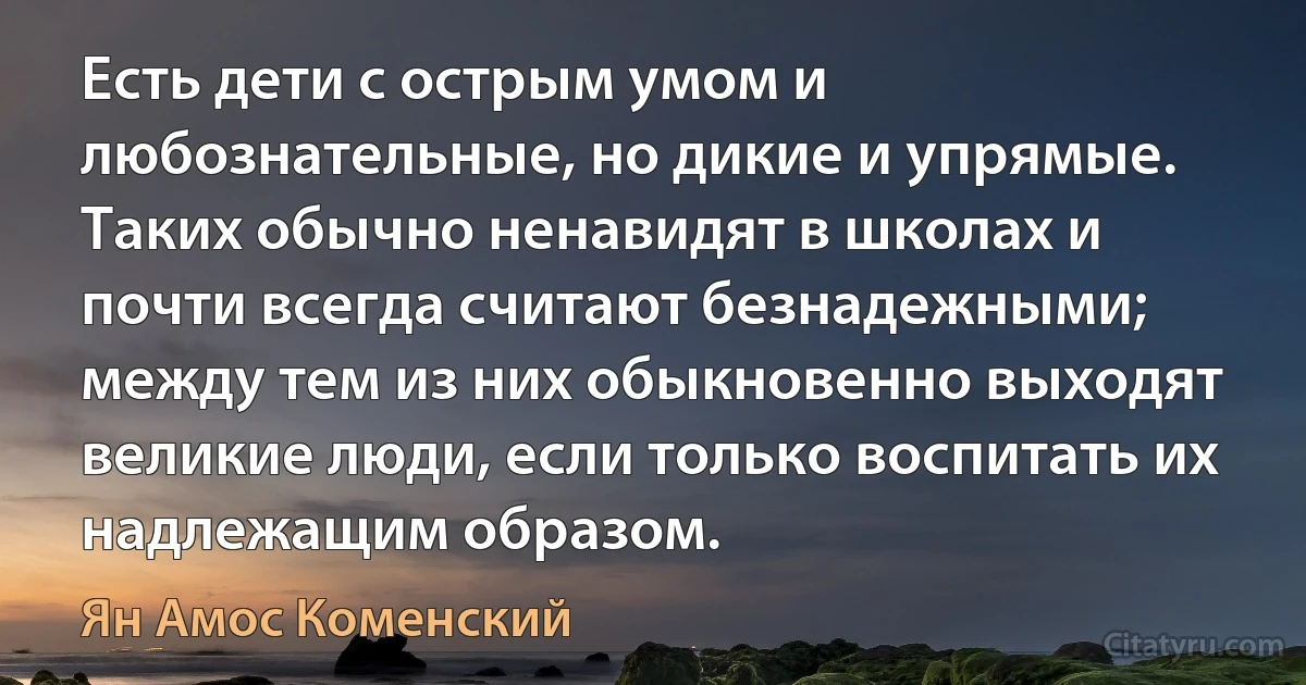 Есть дети с острым умом и любознательные, но дикие и упрямые. Таких обычно ненавидят в школах и почти всегда считают безнадежными; между тем из них обыкновенно выходят великие люди, если только воспитать их надлежащим образом. (Ян Амос Коменский)