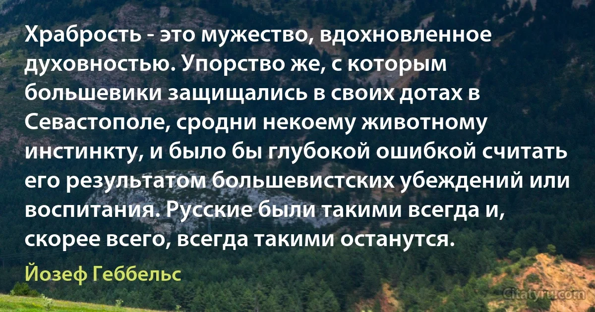 Храбрость - это мужество, вдохновленное духовностью. Упорство же, с которым большевики защищались в своих дотах в Севастополе, сродни некоему животному инстинкту, и было бы глубокой ошибкой считать его результатом большевистских убеждений или воспитания. Русские были такими всегда и, скорее всего, всегда такими останутся. (Йозеф Геббельс)