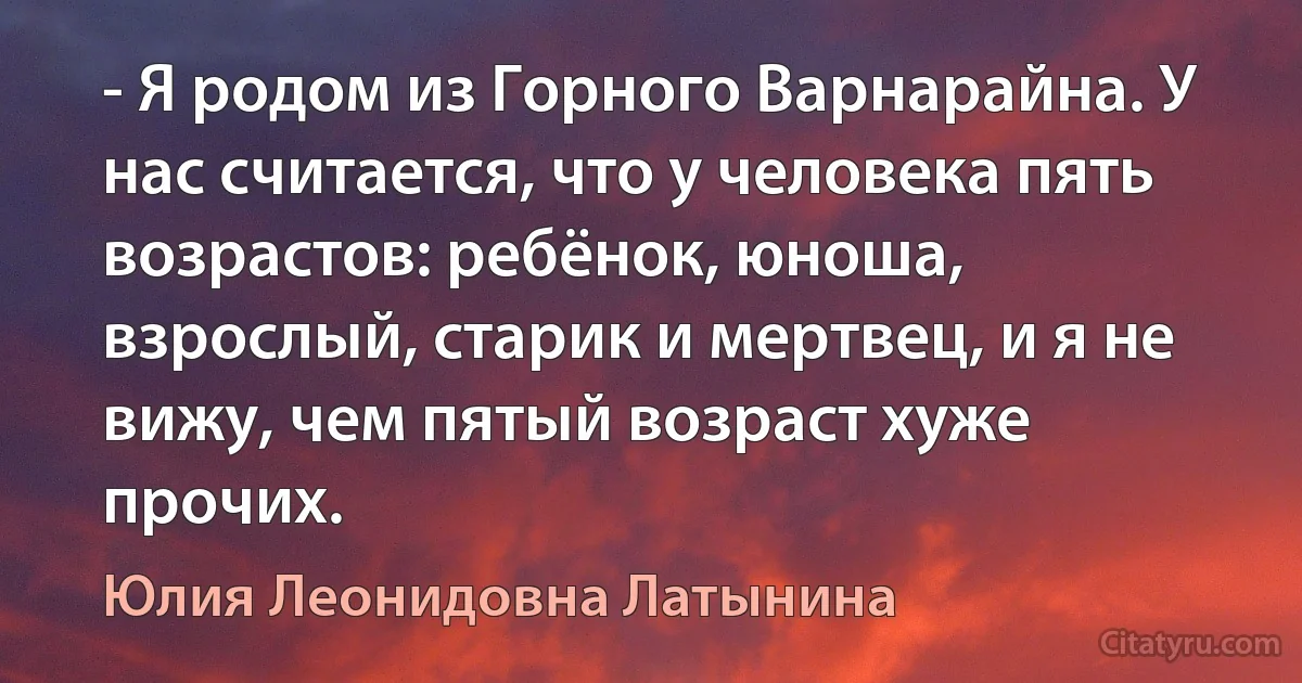 - Я родом из Горного Варнарайна. У нас считается, что у человека пять возрастов: ребёнок, юноша, взрослый, старик и мертвец, и я не вижу, чем пятый возраст хуже прочих. (Юлия Леонидовна Латынина)