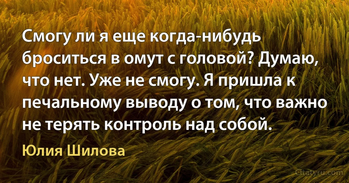 Смогу ли я еще когда-нибудь броситься в омут с головой? Думаю, что нет. Уже не смогу. Я пришла к печальному выводу о том, что важно не терять контроль над собой. (Юлия Шилова)