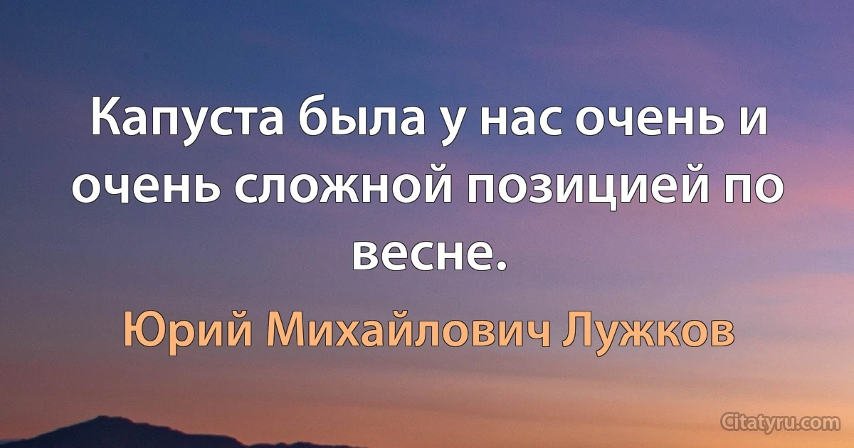 Капуста была у нас очень и очень сложной позицией по весне. (Юрий Михайлович Лужков)