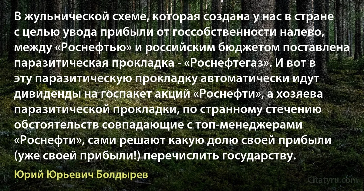 В жульнической схеме, которая создана у нас в стране с целью увода прибыли от госсобственности налево, между «Роснефтью» и российским бюджетом поставлена паразитическая прокладка - «Роснефтегаз». И вот в эту паразитическую прокладку автоматически идут дивиденды на госпакет акций «Роснефти», а хозяева паразитической прокладки, по странному стечению обстоятельств совпадающие с топ-менеджерами «Роснефти», сами решают какую долю своей прибыли (уже своей прибыли!) перечислить государству. (Юрий Юрьевич Болдырев)